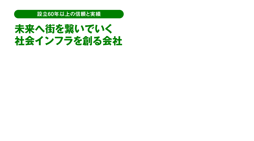 設立60年以上の信頼と実績 未来へ街を繋いでいく社会インフラを創る会社 橋梁・道路・河川・上下水道などの建設コンサルタント会社です